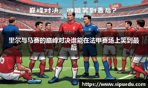 里尔与马赛的巅峰对决谁能在法甲赛场上笑到最后
